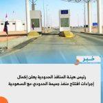 رئيس هيئة المنافذ الحدودية يعلن إكمال إجراءات افتتاح منفذ جميمة الحدودي مع السعودية